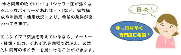 ボイラー販売” /><br />
<br />
「今と同等の物でいい!」「シャワー圧が強くなるようなボイラーがあれば・・」など、家族構成や年齢層・使用状況により、希望の条件が変わってきます。<br />
<br />
同じタイプで交換を考えているなら、メーカー・種類・出力、それぞれを同種で選ぶと、必然的に同等のボイラーを見つけることができます。<br />
<br />
「更に詳しく知りたい」「不便性を解決したい」などの考えをお持ちの方は、身近で詳しい人に聞く、ネットで調べるなどの方法もありますが、間違いないのは専門店に相談するのが一番の近道でしょう。<br />
専門的視野で審査・判断するので、不具合や不自由が、案外 容易に改善できる事だったり、新たな解決策が見いだせるかもしれません。また小さな修理であれば、交換の際<br />
同時に直せる場合もありますので、選択肢のひとつとして検討してみてはいかがでしょうか<br />
また再起サービスでも、電話でのご相談、出張見積もりも無料で行っております。お困り際は、お気軽にお問合せ下さい。<br />
入れて見るのもいいかもしれません。<br />
<br />
調べる手段の一つとして、視野に入れて見るのもいいかもしれません。いれてみはいかがでしょうか てもいいのではないでしょうか いかがでしょう どうぞご検討下さい<br />
<br />
但し、相談に対し、理論的でない、あやふやな回答、経験を強調する、購入を催促するなどの会社はあまりお勧めできません。その場合は「検討してみます」「お断りします」など、一度とお断りした方が良いかと思われます。<br />
また再起サービスでも、電話でのご相談、出張見積もりも無料で行っております。お困り際は、お気軽にお問合せ下さい。<br />
</font><font SIZE=