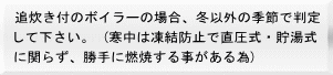 追炊き付のボイラーの場合、冬以外の季節で判定 して下さい。 (寒中は凍結防止で直圧式・貯湯式 に関らず、勝手に燃焼する事がある為)